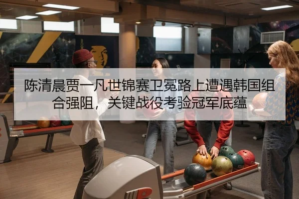 陈清晨贾一凡世锦赛卫冕路上遭遇韩国组合强阻，关键战役考验冠军底蕴